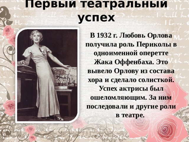 Первый театральный успех В 1932 г. Любовь Орлова получила роль Периколы в одноименной оперетте Жака Оффенбаха. Это вывело Орлову из состава хора и сделало солисткой. Успех актрисы был ошеломляющим. За ним последовали и другие роли в театре. 