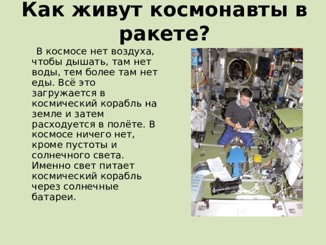 Как живут космонавты в ракете?  В космосе нет воздуха, чтобы дышать, там нет воды, тем более там нет еды. Всё это загружается в космический корабль на земле и затем расходуется в полёте. В космосе ничего нет, кроме пустоты и солнечного света. Именно свет питает космический корабль через солнечные батареи. 