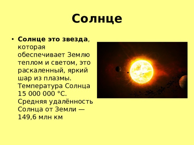Солнце Солнце это звезда , которая обеспечивает Землю теплом и светом, это раскаленный, яркий шар из плазмы. Температура Солнца 15 000 000 °C . Средняя удалённость Солнца от Земли — 149,6 млн км 
