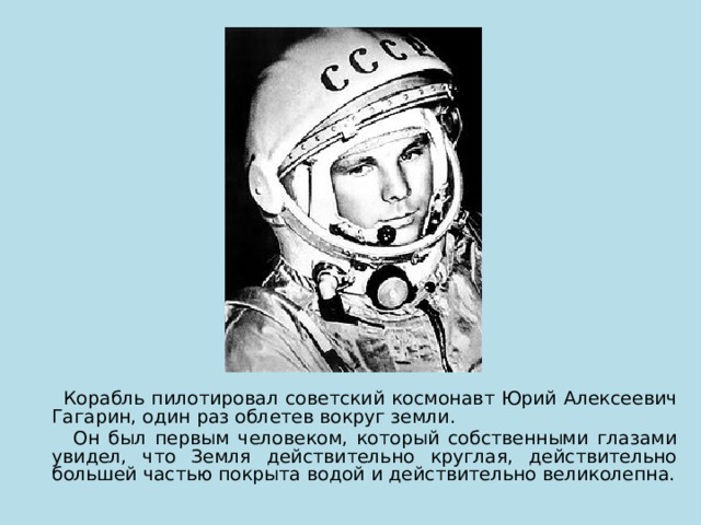  Корабль пилотировал советский космонавт Юрий Алексеевич Гагарин, один раз облетев вокруг земли.  Он был первым человеком, который собственными глазами увидел, что Земля действительно круглая, действительно большей частью покрыта водой и действительно великолепна. 