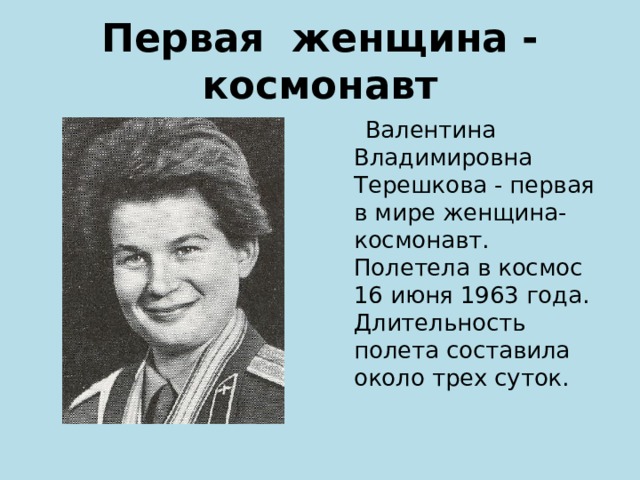 Первая женщина - космонавт  Валентина Владимировна Терешкова - первая в мире женщина-космонавт. Полетела в космос 16 июня 1963 года. Длительность полета составила около трех суток. 