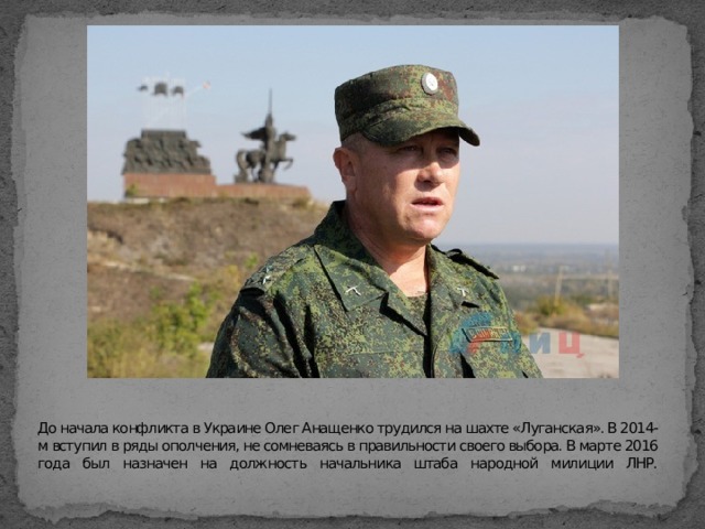 До начала конфликта в Украине Олег Анащенко трудился на шахте «Луганская». В 2014-м вступил в ряды ополчения, не сомневаясь в правильности своего выбора. В марте 2016 года был назначен на должность начальника штаба народной милиции ЛНР.   
