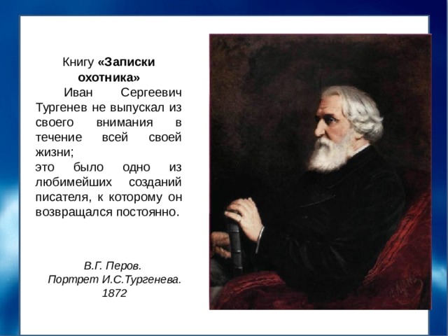 Книгу «Записки охотника»  Иван Сергеевич Тургенев не выпускал из своего внимания в течение всей своей жизни; это было одно из любимейших созданий писателя, к которому он возвращался постоянно. В.Г. Перов. Портрет И.С.Тургенева. 1872 