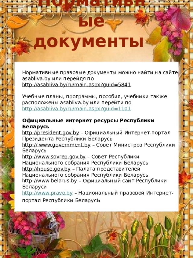 Нормативные документы Нормативные правовые документы можно найти на сайте asabliva.by или перейдя по   http://asabliva.by/ru/main.aspx?guid=5841   Учебные планы, программы, пособия, учебники также расположены asabliva.by или перейти по  http://asabliva.by/ru/main.aspx?guid=1101    Официальные интернет ресурсы Республики Беларусь http://president.gov.by  – Официальный Интернет-портал Президента Республики Беларусь http:// www.government.by  – Совет Министров Республики Беларусь http://www.sovrep.gov.by  – Совет Республики Национального собрания Республики Беларусь http://house.gov.by  – Палата представителей Национального собрания Республики Беларусь http://www.belarus.by  – Официальный сайт Республики Беларуси http://www.pravo.by  – Национальный правовой Интернет-портал Республики Беларус ь 