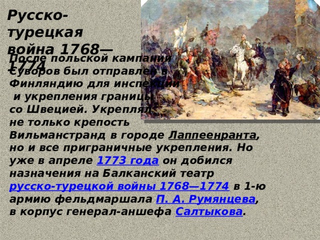 Русско-турецкая война 1768—1774 После польской кампании Суворов был отправлен в Финляндию для инспекции  и укрепления границы со Швецией. Укреплял не только крепость Вильманстранд  в городе  Лаппеенранта , но и все приграничные укрепления. Но уже в апреле  1773 года  он добился назначения на Балканский театр  русско-турецкой войны 1768—1774  в 1-ю армию фельдмаршала  П. А. Румянцева , в корпус генерал-аншефа  Салтыкова . 
