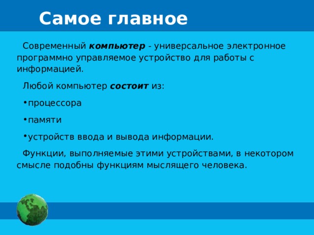 Самое главное Современный компьютер - универсальное электронное программно управляемое устройство для работы с информацией. Любой компьютер состоит из: процессора памяти устройств ввода и вывода информации. Функции, выполняемые этими устройствами, в некотором смысле подобны функциям мыслящего человека.