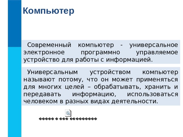 Компьютер Современный компьютер - универсальное электронное программно управляемое устройство для работы с информацией. Универсальным устройством компьютер называют потому, что он может применяться для многих целей – обрабатывать, хранить и передавать информацию, использоваться человеком в разных видах деятельности.