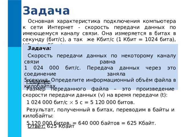 Задача Основная характеристика подключения компьютера к сети Интернет - скорость передачи данных по имеющемуся каналу связи. Она измеряется в битах в секунду (бит/с), а так же Кбит/с (1 Кбит = 1024 бита), Мбит/с и Гбит/с. Задача:  Скорость передачи данных по некоторому каналу связи равна  1 024 000 бит/c. Передача данных через это соединение заняла  5 секунд. Определите информационный объём файла в килобайтах. Решение . Размер переданного файла – это произведение скорости передачи данных ( v) на время передачи (t) : 1 024 000 бит/c   5 с = 5 120 000 битов. Результат, полученный в битах, переводим в байты и килобайты: 5 120 000 битов = 640 000 байтов = 625 Кбайт. Ответ: 625 Кбайт