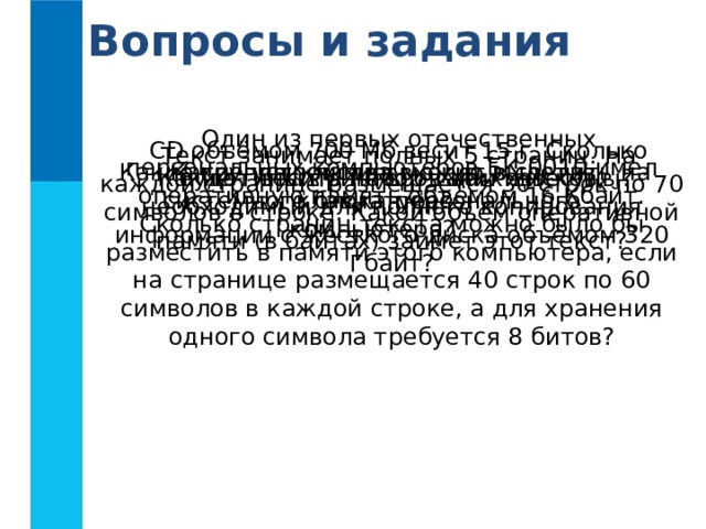 Вопросы и задания Один из первых отечественных персональных компьютеров БК-0010 имел оперативную память объёмом 16 Кбайт. Сколько страниц текста можно было бы разместить в памяти этого компьютера, если на странице размещается 40 строк по 60 символов в каждой строке, а для хранения одного символа требуется 8 битов? CD объёмом 700 Мб весит 15 г. Сколько будет весить набор таких дисков, необходимый для полного копирования информации с жёсткого диска объёмом 320 Гбайт? Текст занимает полных 5 страниц. На каждой странице размещается 30 строк по 70 символов в строке. Какой объём оперативной памяти (в байтах) займет этот текст?  Какие устройства входят в состав системного блока персонального компьютера? Какие группы клавиш можно выделить на клавиатуре? Какие типы принтеров вам известны?