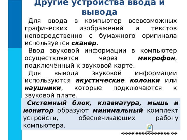 Другие устройства ввода и вывода Для ввода в компьютер всевозможных графических изображений и текстов непосредственно с бумажного оригинала используется сканер . Ввод звуковой информации в компьютер осуществляется через микрофон , подключённый к звуковой карте. Для вывода звуковой информации используются акустические колонки или наушники , которые подключаются к звуковой плате. Системный блок, клавиатура, мышь и монитор образуют минимальный комплект устройств, обеспечивающих работу компьютера.