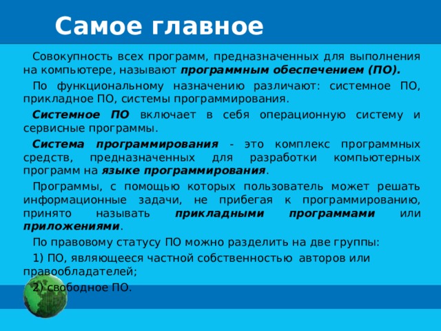 Самое главное Совокупность всех программ, предназначенных для выполнения на компьютере, называют программным обеспечением (ПО). По функциональному назначению различают: системное ПО, прикладное ПО, системы программирования. Системное ПО включает в себя операционную систему и сервисные программы. Система программирования - это комплекс программных средств, предназначенных для разработки компьютерных программ на языке программирования . Программы, с помощью которых пользователь может решать информационные задачи, не прибегая к программированию, принято называть прикладными программами или приложениями . По правовому статусу ПО можно разделить на две группы: