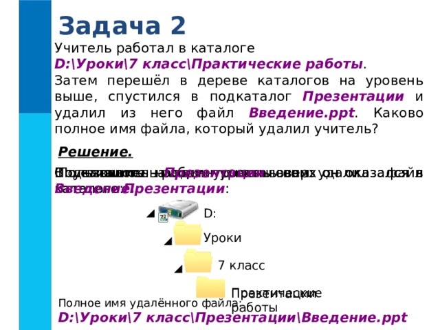 Задача 2 Учитель работал в каталоге D:\Уроки\7 класс\Практические работы . Затем перешёл в дереве каталогов на уровень выше, спустился в подкаталог Презентации и удалил из него файл Введение.ppt . Каково полное имя файла, который удалил учитель? Решение.  Пользователь работал с каталогом: В каталоге Презентации он удалил файл Введение. Спустившись на один уровень вниз он оказался в каталоге Презентации : Поднявшись на один уровень вверх он оказался в каталоге: D : Уроки 7 класс Практические работы Презентации Полное имя удалённого файла: D:\Уроки\7 класс\Презентации\Введение.ppt