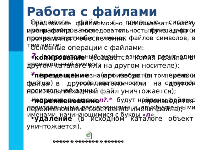 Работа с файлами Создаются файлы с помощью систем программирования и прикладного программного обеспечения. Основные операции с файлами: копирование (создаётся копия файла в другом каталоге или на другом носителе); перемещение (производится перенос файла в другой каталог или на другой носитель, исходный файл уничтожается); переименование (производится переименование собственно имени файла); удаление (в исходном каталоге объект уничтожается). При поиске файла можно использовать маску имени файла - последовательность букв, цифр и прочих допустимых в именах файлов символов, в том числе: ? (вопросительный знак) - означает ровно один произвольный символ; * (звездочка) - означает любую (в том числе и пустую) последовательность символов произвольной длины. Например, по маске n?.* будут найдены файлы с произвольными расширениями и двухбуквенными именами, начинающимися с буквы « n ».