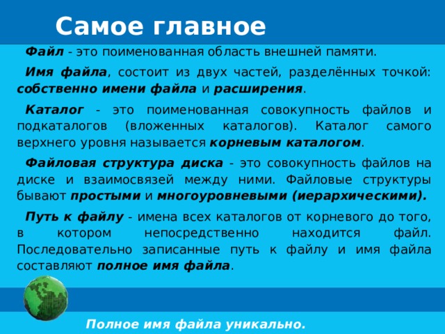 Самое главное Файл - это поименованная область внешней памяти. Имя файла , состоит из двух частей, разделённых точкой: собственно имени файла  и  расширения . Каталог - это поименованная совокупность файлов и подкаталогов (вложенных каталогов). Каталог самого верхнего уровня называется корневым каталогом . Файловая структура диска - это совокупность файлов на диске и взаимосвязей между ними. Файловые структуры бывают простыми и многоуровневыми (иерархическими). Путь к файлу - имена всех каталогов от корневого до того, в котором непосредственно находится файл. Последовательно записанные путь к файлу и имя файла составляют полное имя файла .  Полное имя файла уникально.