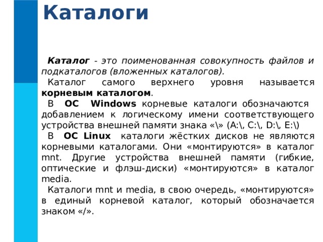 Каталоги Каталог - это поименованная совокупность файлов и подкаталогов (вложенных каталогов). Каталог самого верхнего уровня называется корневым каталогом . В ОС Windows корневые каталоги обозначаются добавлением к логическому имени соответствующего устройства внешней памяти знака «\» (А:\, C:\, D:\, E:\) В ОС Linux каталоги жёстких дисков не являются корневыми каталогами. Они «монтируются» в каталог mnt. Другие устройства внешней памяти (гибкие, оптические и флэш-диски) «монтируются» в каталог media. Каталоги mnt и media, в свою очередь, «монтируются» в единый корневой каталог, который обозначается знаком «/».