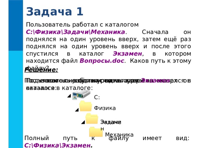 Задача 1 Пользователь работал с каталогом C:\Физика\Задачи\Механика . Сначала он поднялся на один уровень вверх, затем ещё раз поднялся на один уровень вверх и после этого спустился в каталог Экзамен , в котором находится файл Вопросы.doc . Каков путь к этому файлу? Решение:  Поднявшись ещё на один уровень вверх он оказался в каталоге: Поднявшись на один уровень вверх он оказался в каталоге: Пользователь работал с каталогом После этого он спустился в каталог Экзамен : C : Физика Задачи Экзамен Механика Полный путь к файлу имеет вид: C:\Физика\Экзамен .