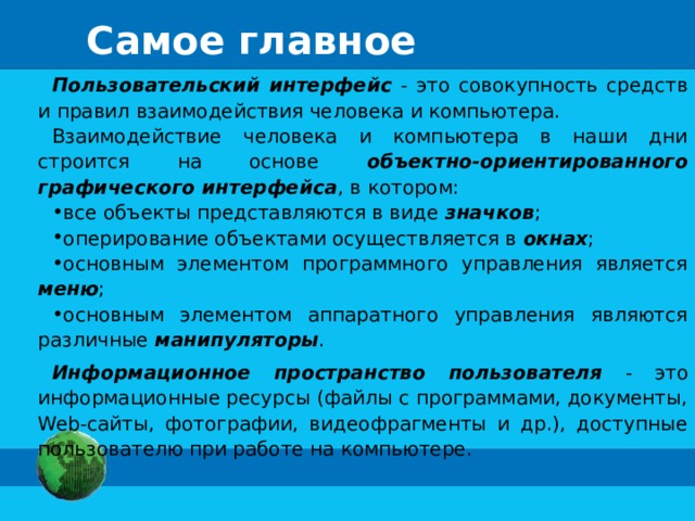 Самое главное Пользовательский интерфейс - это совокупность средств и правил взаимодействия человека и компьютера. Взаимодействие человека и компьютера в наши дни строится на основе объектно-ориентированного графического интерфейса , в котором: все объекты представляются в виде значков ; оперирование объектами осуществляется в окнах ; основным элементом программного управления является меню ; основным элементом аппаратного управления являются различные манипуляторы . Информационное пространство пользователя - это информационные ресурсы (файлы с программами, документы, Web-сайты, фотографии, видеофрагменты и др.), доступные пользователю при работе на компьютере.
