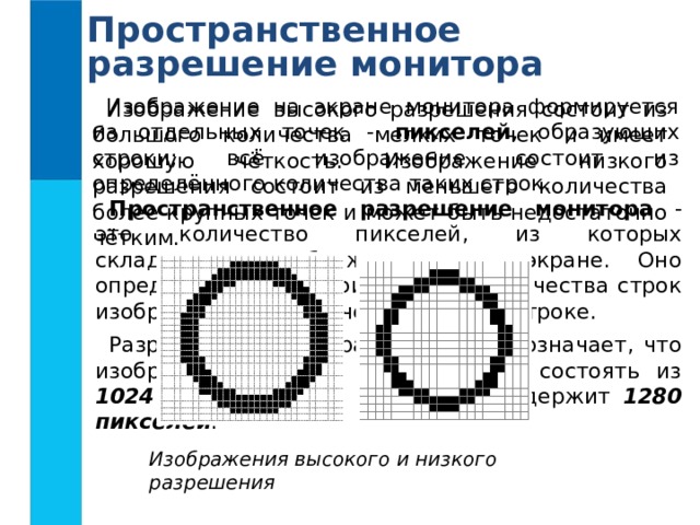 Пространственное разрешение монитора Изображение на экране монитора формируется из отдельных точек - пикселей , образующих строки; всё изображение состоит из определённого количества таких строк. Изображение высокого разрешения состоит из большого количества мелких точек и имеет хорошую чёткость. Изображение низкого разрешения состоит из меньшего количества более крупных точек и может быть недостаточно чётким. Пространственное разрешение монитора - это количество пикселей, из которых складывается изображение на его экране. Оно определяется как произведение количества строк изображения на количество точек в строке. Разрешение монитора 1280  1024 означает, что изображение на его экране будет состоять из 1024 строк , каждая из которых содержит 1280 пикселей . Изображения высокого и низкого разрешения