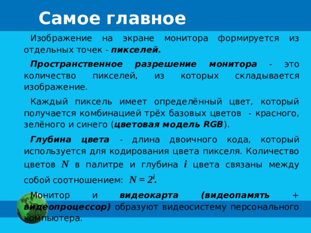 Самое главное Изображение на экране монитора формируется из отдельных точек - пикселей. Пространственное разрешение монитора - это количество  пикселей, из которых складывается изображение. Каждый пиксель имеет определённый цвет, который получается  комбинацией трёх базовых цветов - красного, зелёного и синего  ( цветовая модель RGB ). Глубина цвета  - длина двоичного кода, который используется  для кодирования цвета пикселя. Количество цветов N в палитре и  глубина i  цвета связаны между собой соотношением: N = 2 i . Монитор и видеокарта (видеопамять + видеопроцессор) образуют видеосистему персонального компьютера.