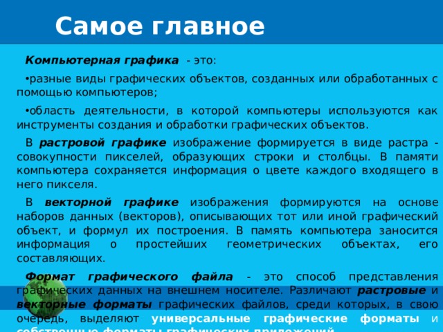 Самое главное Компьютерная графика - это: разные виды графических объектов, созданных или обработанных с помощью компьютеров; область деятельности, в которой компьютеры используются как инструменты создания и обработки графических объектов. В растровой графике изображение формируется в виде растра - совокупности пикселей, образующих строки и столбцы. В памяти компьютера сохраняется информация о цвете каждого входящего в него пикселя. В векторной графике изображения формируются на основе наборов данных (векторов), описывающих тот или иной графический объект, и формул их построения. В память компьютера заносится информация о простейших геометрических объектах, его составляющих. Формат графического файла - это способ представления графических данных на внешнем носителе. Различают растровые и векторные форматы графических файлов, среди которых, в свою очередь, выделяют универсальные графические форматы и собственные форматы графических приложений.
