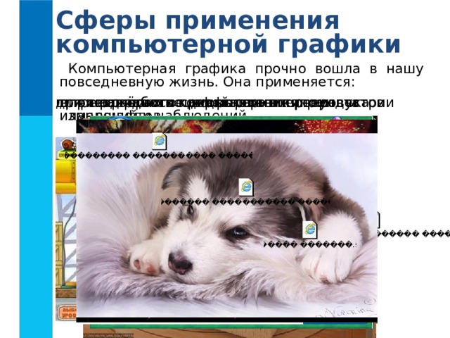 Сферы применения компьютерной графики Компьютерная графика прочно вошла в нашу повседневную жизнь. Она применяется: в тренажёрах и компьютерных играх для наглядного представления результатов измерений и наблюдений для творческого самовыражения человека при создании спецэффектов в киноиндустрии при разработке дизайнов интерьеров и ландшафтов