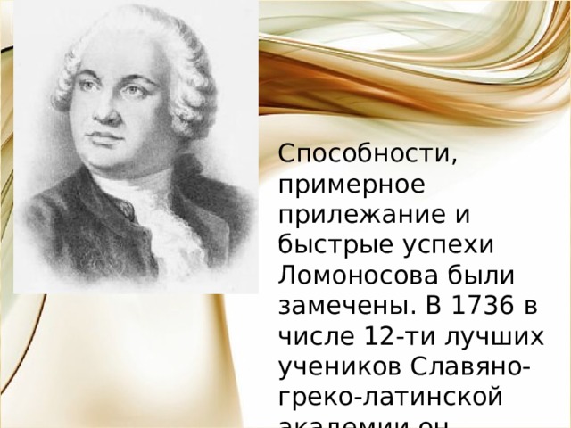 Способности, примерное прилежание и быстрые успехи Ломоносова были замечены. В 1736 в числе 12-ти лучших учеников Славяно-греко-латинской академии он вызван в Петербург для учения при Академии наук. 
