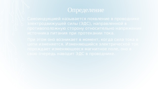 Определение  Самоиндукцией называется появление в проводнике электродвижущей силы (ЭДС), направленной в противоположную сторону относительно напряжения источника питания при протекании тока. При этом оно возникает в момент, когда сила тока в цепи изменяется. Изменяющийся электрической ток порождает изменяющееся магнитное поле, оно в свою очередь наводит ЭДС в проводнике.  