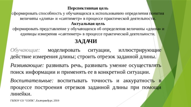 Перспективная цель  сформировать способность у обучающихся к использованию определения понятия величины «длина» и «сантиметр» в процессе практической деятельности.  Актуальная цель  сформировать представление у обучающихся об определения величины «длина» и единицы измерения «сантиметр» в процессе практической деятельности. ЗАДАЧИ Обучающие:  моделировать ситуации, иллюстрирующие действие измерения длины; строить отрезок заданной длины. Развивающие: развивать речь, развивать умение осуществлять поиск информации и применять ее в конкретной ситуации. Воспитательные: воспитывать точность и аккуратность в процессе построения отрезков заданной длины при помощи линейки. ГБПОУ СО 