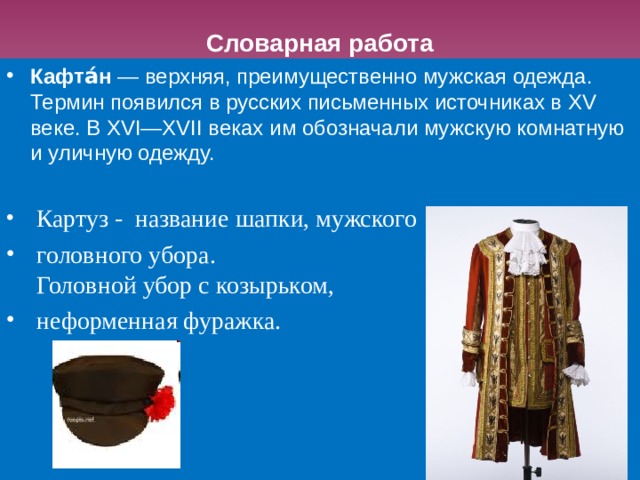 Словарная работа Кафта́н  — верхняя, преимущественно мужская одежда. Термин появился в русских письменных источниках в XV веке. В XVI—XVII веках им обозначали мужскую комнатную и уличную одежду.    Картуз - название шапки, мужского  головного убора.  Головной убор с козырьком,  неформенная фуражка. 