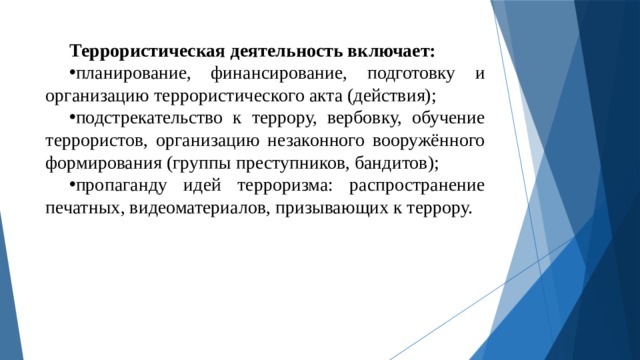 Террористическая деятельность включает: планирование, финансирование, подготовку и организацию террористического акта (действия); подстрекательство к террору, вербовку, обучение террористов, организацию незаконного вооружённого формирования (группы преступников, бандитов); пропаганду идей терроризма: распространение печатных, видеоматериалов, призывающих к террору. 