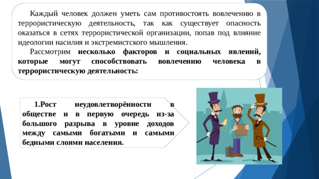 Каждый человек должен уметь сам противостоять вовлечению в террористическую деятельность, так как существует опасность оказаться в сетях террористической организации, попав под влияние идеологии насилия и экстремистского мышления. Рассмотрим несколько факторов и социальных явлений, которые могут способствовать вовлечению человека в террористическую деятельность: 1.Рост неудовлетворённости в обществе и в первую очередь из-за большого разрыва в уровне доходов между самыми богатыми и самыми бедными слоями населения. 