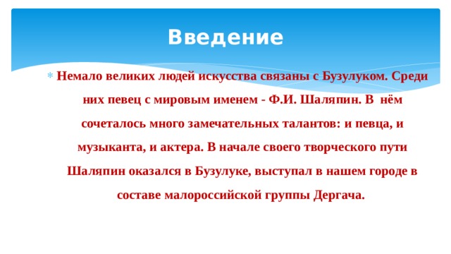 Введение Немало великих людей искусства связаны с Бузулуком. Среди них певец с мировым именем - Ф.И. Шаляпин. В нём сочеталось много замечательных талантов: и певца, и музыканта, и актера. В начале своего творческого пути Шаляпин оказался в Бузулуке, выступал в нашем городе в составе малороссийской группы Дергача. 