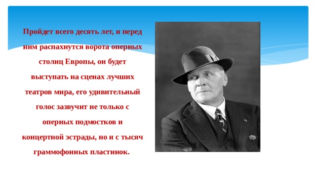 Пройдет всего десять лет, и перед ним распахнутся ворота оперных столиц Европы, он будет выступать на сценах лучших театров мира, его удивительный голос зазвучит не только с оперных подмостков и концертной эстрады, но и с тысяч граммофонных пластинок. 