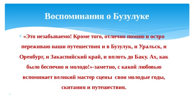 Воспоминания о Бузулуке «Это незабываемо! Кроме того, отлично помню и остро переживаю наши путешествия и в Бузулук, и Уральск, и Оренбург, и Закаспийский край, и вплоть до Баку. Ах, как было беспечно и молодо!»-заметно, с какой любовью вспоминает великий мастер сцены свои молодые годы, скитания и путешествия.   