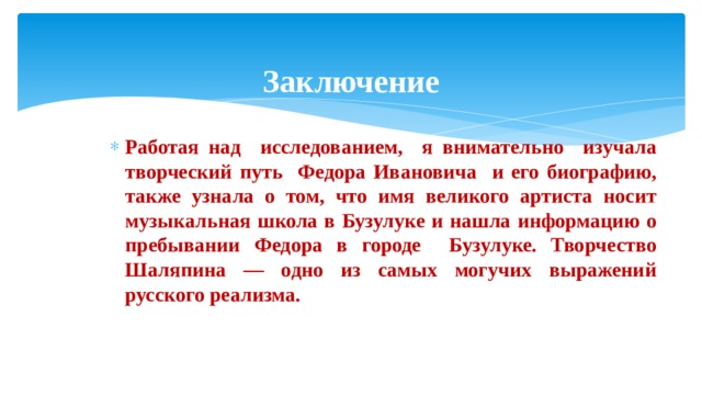 Заключение Работая над исследованием, я внимательно изучала творческий путь Федора Ивановича и его биографию, также узнала о том, что имя великого артиста носит музыкальная школа в Бузулуке и нашла информацию о пребывании Федора в городе Бузулуке. Творчество Шаляпина — одно из самых могучих выражений русского реализма. 