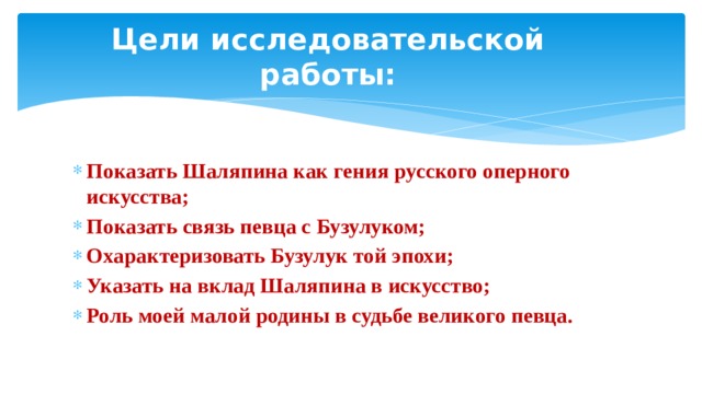 Цели исследовательской работы: Показать Шаляпина как гения русского оперного искусства; Показать связь певца с Бузулуком; Охарактеризовать Бузулук той эпохи; Указать на вклад Шаляпина в искусство; Роль моей малой родины в судьбе великого певца.   