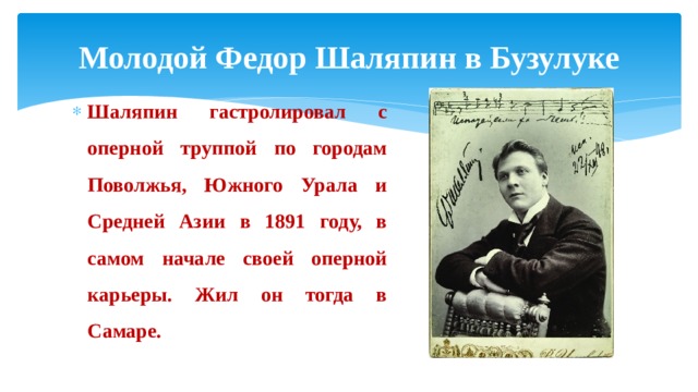 Молодой Федор Шаляпин в Бузулуке Шаляпин гастролировал с оперной труппой по городам Поволжья, Южного Урала и Средней Азии в 1891 году, в самом начале своей оперной карьеры. Жил он тогда в Самаре. 