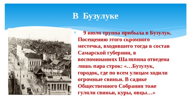 В Бузулуке      9 июля труппа прибыла в Бузулук. Посещению этого скромного местечка, входившего тогда в состав Самарской губернии, в воспоминаниях Шаляпина отведена лишь пара строк: «…Бузулук, городок, где по всем улицам ходили огромные свиньи. В садике Общественного Собрания тоже гуляли свиньи, куры, овцы…» 