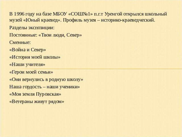 В 1996 году на базе МБОУ «СОШ№1» п.г.т Уренгой открылся школьный музей «Юный краевед». Профиль музея – историко-краеведческий. Разделы экспозиции: Постоянные: «Твои люди, Север» Сменные: «Война и Север» «История моей школы» «Наши учителя» «Герои моей семьи» «Они вернулись в родную школу» Наша гордость – наши ученики» «Моя земля Пуровская» «Ветераны живут рядом»  