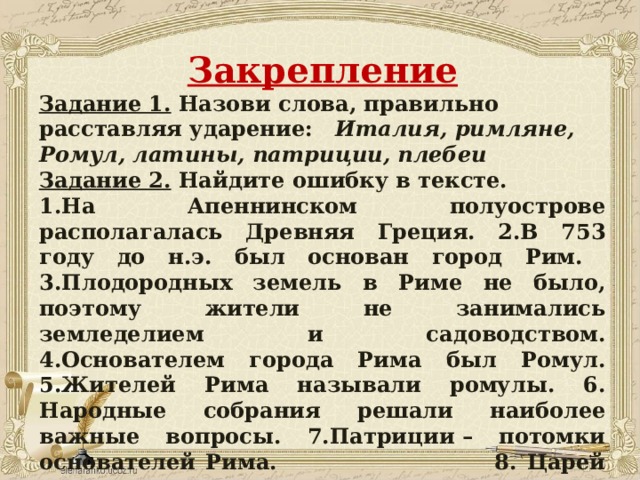 Закрепление Задание 1.  Назови слова, правильно расставляя ударение: Италия, римляне, Ромул, латины, патриции, плебеи Задание 2.  Найдите ошибку в тексте. 1.На Апеннинском полуострове располагалась Древняя Греция. 2.В 753 году до н.э. был основан город Рим. 3.Плодородных земель в Риме не было, поэтому жители не занимались земледелием и садоводством. 4.Основателем города Рима был Ромул. 5.Жителей Рима называли ромулы. 6. Народные собрания решали наиболее важные вопросы. 7.Патриции – потомки основателей Рима. 8. Царей сопровождали ликторы.    