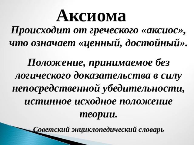 Аксиома Происходит от греческого «аксиос», что означает «ценный, достойный». Положение, принимаемое без логического доказательства в силу непосредственной убедительности, истинное исходное положение теории. Советский энциклопедический словарь 