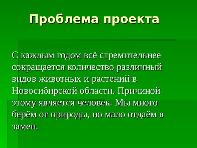  Проблема проекта С каждым годом всё стремительнее сокращается количество различный видов животных и растений в Новосибирской области. Причиной этому является человек. Мы много берём от природы, но мало отдаём в замен. 