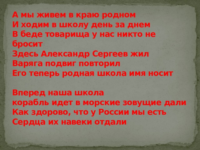 А мы живем в краю родном  И ходим в школу день за днем  В беде товарища у нас никто не бросит  Здесь Александр Сергеев жил  Варяга подвиг повторил  Его теперь родная школа имя носит   Вперед наша школа  корабль идет в морские зовущие дали  Как здорово, что у России мы есть  Сердца их навеки отдали   