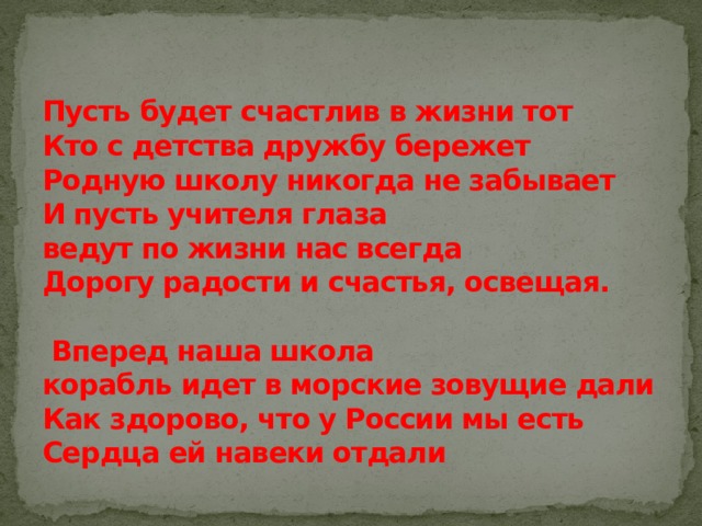 Пусть будет счастлив в жизни тот  Кто с детства дружбу бережет  Родную школу никогда не забывает  И пусть учителя глаза  ведут по жизни нас всегда  Дорогу радости и счастья, освещая.   Вперед наша школа  корабль идет в морские зовущие дали  Как здорово, что у России мы есть  Сердца ей навеки отдали 