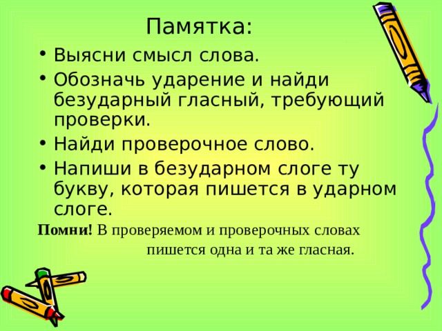 Памятка: Выясни смысл слова. Обозначь ударение и найди безударный гласный, требующий проверки. Найди проверочное слово. Напиши в безударном слоге ту букву, которая пишется в ударном слоге. Помни! В проверяемом и проверочных словах  пишется одна и та же гласная.  