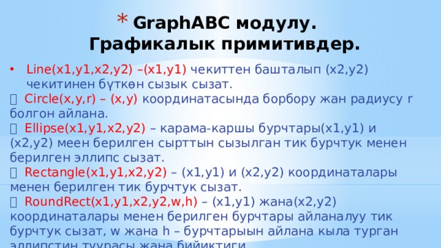 GraphABC модулу. Графикалык примитивдер. Line(x1,y1,x2,y2) –(x1,y1) чекиттен башталып (x2,y2) чекитинен бүткөн сызык сызат.  Circle(x,y,r) – (x,y) координатасында борбору жан радиусу r болгон айлана.  Ellipse(x1,y1,x2,y2) – карама-каршы бурчтары(x1,y1) и (x2,y2) меен берилген сырттын сызылган тик бурчтук менен берилген эллипс сызат.  Rectangle(x1,y1,x2,y2) – (x1,y1) и (x2,y2) координаталары менен берилген тик бурчтук сызат.  RoundRect(x1,y1,x2,y2,w,h) – (x1,y1) жана(x2,y2) координаталары менен берилген бурчтары айланалуу тик бурчтук сызат, w жана h – бурчтарыын айлана кыла турган эллипстин туурасы жана бийиктиги, 