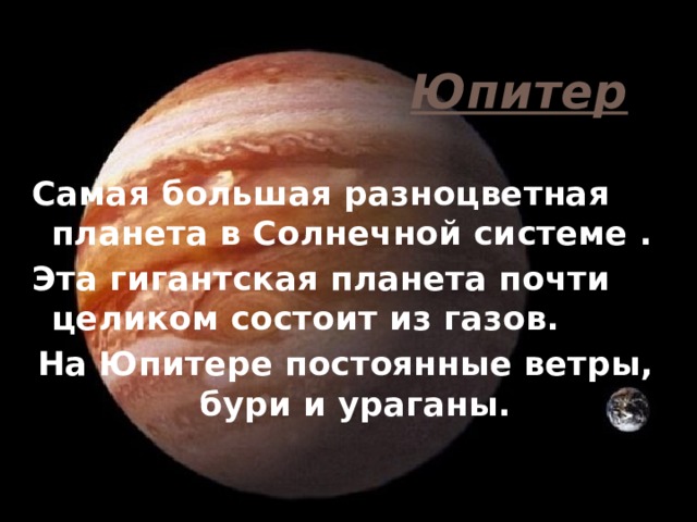 Юпитер Самая большая разноцветная планета в Солнечной системе . Эта гигантская планета почти целиком состоит из газов. На Юпитере постоянные ветры, бури и ураганы. 
