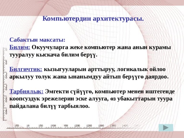  Компьютердин архитектурасы.   Сабактын максаты: Билим: Окуучуларга жеке компьютер жана анын курамы тууралуу кыскача билим берүү.  Билгичтик: кызыгууларын арттыруу, логикалык ойлоо аркылуу толук жана ынанымдуу айтып берүүгө даярдоо.  Тарбиялык: Эмгекти сүйүүгө, компьютер менен иштегенде коопсуздук эрежелерин эске алууга, өз убакыттарын туура пайдалана билүү тарбыялоо. 