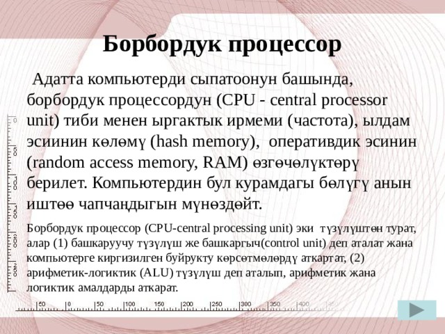 Процессор  Процессор же микропроцессор компьютердеги боробордук маалыматтарды иштетүүчү түзүлүш болуп эсептелет. Процессор микросхема түрүндө жайгашкан жана оперативтик эстин катарында энелик платада орун алган. Процессор программалардын иштөөсүнө зарыл эсептөөлөрдү аткарат. Процессордун ылдамдыгы же ыргактык ирмемди мегагерц (МГц) же гегагерц (ГГц) аркылуу өлчөө менен аныкталат. 