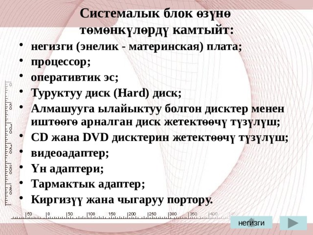 Системалык блок өзүнө  төмөнкүлөрдү камтыйт: негизги (энелик - материнская) плата; процессор; оперативтик эс; Туруктуу диск (Hard) диск; Алмашууга ылайыктуу болгон дисктер менен иштөөгө арналган диск жетектөөчү түзүлүш; СD жана DVD дисктерин жетектөөчү түзүлүш; видеоадаптер; Үн адаптери; Тармактык адаптер; Киргизүү жана чыгаруу портору.  негизги 